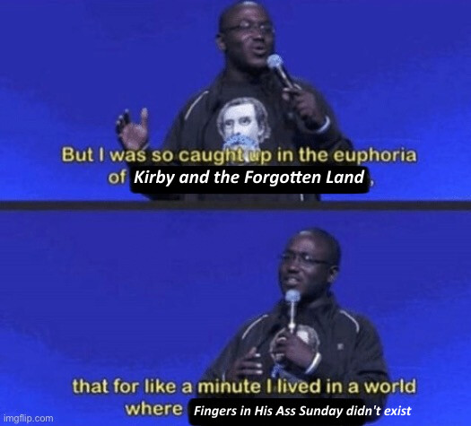 a standup comedian edited to be saying "But I was so caught up in the euphoria of Kirby and the Forgotten Land, that for like a minute I lived in a world where Fingers in His Ass Sunday didn't exist"